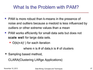 What Is the Problem with PAM?




PAM is more robust than k-means in the presence of
noise and outliers because a medoid is less influenced by
outliers or other extreme values than a mean
PAM works efficiently for small data sets but does not
scale well for large data sets.


O(k(n-k)2 ) for each iteration
where n is # of data,k is # of clusters



Sampling based method,
CLARA(Clustering LARge Applications)

November 10, 2013

Data Mining: Concepts and Techniques

37

 
