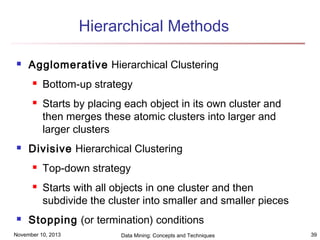 Hierarchical Methods


Agglomerative Hierarchical Clustering





Starts by placing each object in its own cluster and
then merges these atomic clusters into larger and
larger clusters

Divisive Hierarchical Clustering





Bottom-up strategy

Top-down strategy
Starts with all objects in one cluster and then
subdivide the cluster into smaller and smaller pieces

Stopping (or termination) conditions

November 10, 2013

Data Mining: Concepts and Techniques

39

 