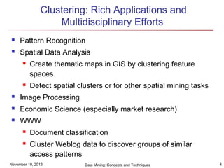 Clustering: Rich Applications and
Multidisciplinary Efforts


Pattern Recognition



Spatial Data Analysis




Create thematic maps in GIS by clustering feature
spaces
Detect spatial clusters or for other spatial mining tasks



Image Processing



Economic Science (especially market research)



WWW



Document classification
Cluster Weblog data to discover groups of similar
access patterns

November 10, 2013

Data Mining: Concepts and Techniques

4

 