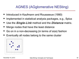 AGNES (AGglomerative NESting)


Introduced in Kaufmann and Rousseeuw (1990)



Implemented in statistical analysis packages, e.g., Splus



Use the Single-Link method and the Distance matrix.



Merge nodes that have the least distance



Go on in a non-decreasing (in terms of size) fashion



Eventually all nodes belong to the same cluster
10
9
8
7
6
5
4
3
2
1
0
0

1

2

3

4

5

November 10, 2013

6

7

8

9

10

Data Mining: Concepts and Techniques

42

 