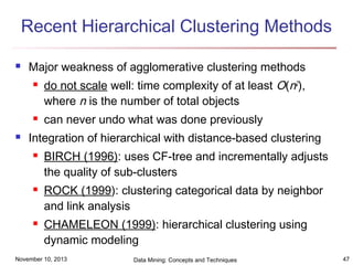 Recent Hierarchical Clustering Methods


Major weakness of agglomerative clustering methods






do not scale well: time complexity of at least O(n2),
where n is the number of total objects
can never undo what was done previously

Integration of hierarchical with distance-based clustering






BIRCH (1996): uses CF-tree and incrementally adjusts
the quality of sub-clusters
ROCK (1999): clustering categorical data by neighbor
and link analysis
CHAMELEON (1999): hierarchical clustering using
dynamic modeling

November 10, 2013

Data Mining: Concepts and Techniques

47

 