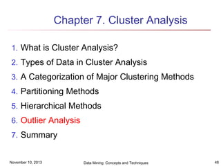 Chapter 7. Cluster Analysis
1. What is Cluster Analysis?
2. Types of Data in Cluster Analysis
3. A Categorization of Major Clustering Methods
4. Partitioning Methods
5. Hierarchical Methods
6. Outlier Analysis
7. Summary

November 10, 2013

Data Mining: Concepts and Techniques

48

 