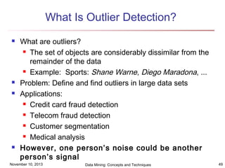 What Is Outlier Detection?







What are outliers?
 The set of objects are considerably dissimilar from the
remainder of the data
 Example: Sports: Shane Warne, Diego Maradona, ...
Problem: Define and find outliers in large data sets
Applications:
 Credit card fraud detection
 Telecom fraud detection
 Customer segmentation
 Medical analysis
However, one person’s noise could be another
person’s signal

November 10, 2013

Data Mining: Concepts and Techniques

49

 