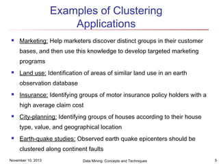 Examples of Clustering
Applications


Marketing: Help marketers discover distinct groups in their customer
bases, and then use this knowledge to develop targeted marketing
programs



Land use: Identification of areas of similar land use in an earth
observation database



Insurance: Identifying groups of motor insurance policy holders with a
high average claim cost



City-planning: Identifying groups of houses according to their house
type, value, and geographical location



Earth-quake studies: Observed earth quake epicenters should be
clustered along continent faults

November 10, 2013

Data Mining: Concepts and Techniques

5

 
