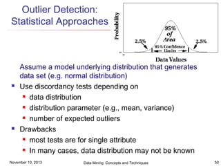 Outlier Detection:
Statistical Approaches





Assume a model underlying distribution that generates
data set (e.g. normal distribution)
Use discordancy tests depending on
 data distribution
 distribution parameter (e.g., mean, variance)
 number of expected outliers
Drawbacks
 most tests are for single attribute
 In many cases, data distribution may not be known

November 10, 2013

Data Mining: Concepts and Techniques

50

 