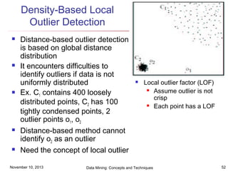 Density-Based Local
Outlier Detection










Distance-based outlier detection
is based on global distance
distribution
It encounters difficulties to
identify outliers if data is not
uniformly distributed
Ex. C1 contains 400 loosely
distributed points, C2 has 100
tightly condensed points, 2
outlier points o1, o2
Distance-based method cannot
identify o2 as an outlier
Need the concept of local outlier

November 10, 2013



Local outlier factor (LOF)
 Assume outlier is not
crisp
 Each point has a LOF

Data Mining: Concepts and Techniques

52

 
