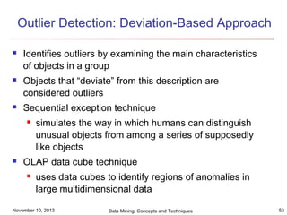 Outlier Detection: Deviation-Based Approach






Identifies outliers by examining the main characteristics
of objects in a group
Objects that “deviate” from this description are
considered outliers
Sequential exception technique




simulates the way in which humans can distinguish
unusual objects from among a series of supposedly
like objects

OLAP data cube technique


uses data cubes to identify regions of anomalies in
large multidimensional data

November 10, 2013

Data Mining: Concepts and Techniques

53

 