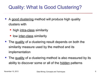 Quality: What Is Good Clustering?


A good clustering method will produce high quality
clusters with





high intra-class similarity
low inter-class similarity

The quality of a clustering result depends on both the
similarity measure used by the method and its
implementation



The quality of a clustering method is also measured by its
ability to discover some or all of the hidden patterns

November 10, 2013

Data Mining: Concepts and Techniques

6

 