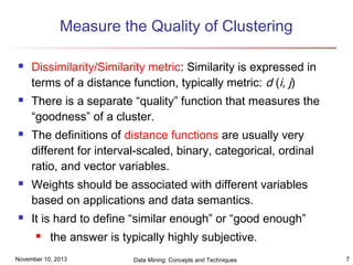 Measure the Quality of Clustering










Dissimilarity/Similarity metric: Similarity is expressed in
terms of a distance function, typically metric: d (i, j)
There is a separate “quality” function that measures the
“goodness” of a cluster.
The definitions of distance functions are usually very
different for interval-scaled, binary, categorical, ordinal
ratio, and vector variables.
Weights should be associated with different variables
based on applications and data semantics.
It is hard to define “similar enough” or “good enough”


the answer is typically highly subjective.

November 10, 2013

Data Mining: Concepts and Techniques

7

 