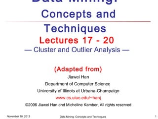 Data Mining:
Concepts and
Techniques

Lectures 17 - 20

— Cluster and Outlier Analysis —
(Adapted from)
Jiawei Han
Department of Computer Science
University of Illinois at Urbana-Champaign
www.cs.uiuc.edu/~hanj
©2006 Jiawei Han and Micheline Kamber, All rights reserved
November 10, 2013

Data Mining: Concepts and Techniques

1

 