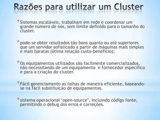* Sistemas escaláveis, trabalham em rede e coordenar um

grande número de nós, sem limite definido para o tamanho do
cluster.

* pode-se obter resultados tão bons quanto ou até superiores

que um servidor sofisticado a partir de máquinas mais simples
e mais baratas (ótima relação custo-benefício);

* Os equipamentos utilizados são facilmente comercializados,

não necessitando de um equipamento e fornecedor específico
e para a criação do cluster.

* Fácil gerenciamento as falhas de maneira eficiente, baseandose na fácil substituição de equipamentos.

* sistema operacional ‘open-source’, incluindo código fonte,
permitindo o debug dos erros e correções.

 