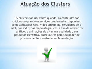 OS clusters são utilizados quando os conteúdos são
críticos ou quando os serviços precisa estar disponível,
como aplicações web, vídeo streaming, servidores de email, por industrias cinematográficas a fim de redenrizar
gráficos e animações de altíssima qualidade , em
pesquisas cientifica, entre outros pelo seu poder de
processamento e custo de implementação.

 