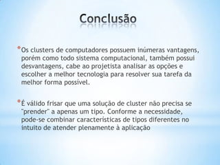 * Os clusters de computadores possuem inúmeras vantagens,
porém como todo sistema computacional, também possui
desvantagens, cabe ao projetista analisar as opções e
escolher a melhor tecnologia para resolver sua tarefa da
melhor forma possível.

* É válido frisar que uma solução de cluster não precisa se
"prender" a apenas um tipo. Conforme a necessidade,
pode-se combinar características de tipos diferentes no
intuito de atender plenamente à aplicação

 