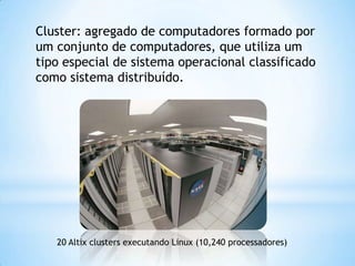 Cluster: agregado de computadores formado por
um conjunto de computadores, que utiliza um
tipo especial de sistema operacional classificado
como sistema distribuído.

20 Altix clusters executando Linux (10,240 processadores)

 