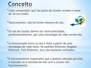 * Cada computador que faz parte do cluster recebe o nome
de nó (ou node).

* Teoricamente, não há limite máximo de nós.
* Os nós do cluster devem ser interconectados,

preferencialmente, por uma tecnologia de rede conhecida.

* A comunicação entre os nós é feita a partir de uma

tecnologia de rede local. Os padrões Ethernet (Gigabit
Ethernet, Fast Ethernet, etc) são bastante utilizados.

* É extremamente importante que o padrão adotado permita
a inclusão ou a retirada de nós com o cluster em
funcionamento.

 