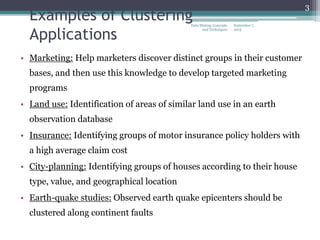 September 7,
2015
Data Mining: Concepts
and Techniques
3
Examples of Clustering
Applications
• Marketing: Help marketers discover distinct groups in their customer
bases, and then use this knowledge to develop targeted marketing
programs
• Land use: Identification of areas of similar land use in an earth
observation database
• Insurance: Identifying groups of motor insurance policy holders with
a high average claim cost
• City-planning: Identifying groups of houses according to their house
type, value, and geographical location
• Earth-quake studies: Observed earth quake epicenters should be
clustered along continent faults
 