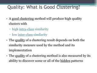 Quality: What Is Good Clustering?
• A good clustering method will produce high quality
clusters with
▫ high intra-class similarity
▫ low inter-class similarity
• The quality of a clustering result depends on both the
similarity measure used by the method and its
implementation
• The quality of a clustering method is also measured by its
ability to discover some or all of the hidden patterns
 