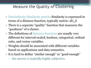 Measure the Quality of Clustering
• Dissimilarity/Similarity metric: Similarity is expressed in
terms of a distance function, typically metric: d(i, j)
• There is a separate “quality” function that measures the
“goodness” of a cluster.
• The definitions of distance functions are usually very
different for interval-scaled, boolean, categorical, ordinal
ratio, and vector variables.
• Weights should be associated with different variables
based on applications and data semantics.
• It is hard to define “similar enough” or “good enough”
▫ the answer is typically highly subjective.
 