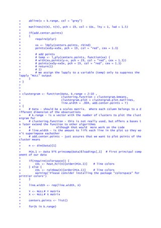 + abline(v = k.range, col = "grey")
+
+ matlines(t(X), t(Y), pch = 19, col = COL, lty = 1, lwd = 1.5)
+
+ if(add.center.points)
+ {
+ require(plyr)
+
+ xx <- ldply(centers.points, rbind)
+ points(xx$y~xx$x, pch = 19, col = "red", cex = 1.3)
+
+ # add points
+ # temp <- l_ply(centers.points, function(xx) {
+ # with(xx,points(y~x, pch = 19, col = "red", cex = 1.3))
+ # points(xx$y~xx$x, pch = 19, col = "red", cex = 1.3)
+ # return(1)
+ # })
+ # We assign the lapply to a variable (temp) only to suppress the
lapply "NULL" output
+ }
+ }
>
>
>
> clustergram <- function(Data, k.range = 2:10 ,
+ clustering.function = clustergram.kmeans,
+ clustergram.plot = clustergram.plot.matlines,
+ line.width = .004, add.center.points = T)
+ {
+ # Data - should be a scales matrix. Where each column belongs to a d
ifferent dimension of the observations
+ # k.range - is a vector with the number of clusters to plot the clust
ergram for
+ # clustering.function - this is not really used, but offers a bases t
o later extend the function to other algorithms
+ # Although that would more work on the code
+ # line.width - is the amount to lift each line in the plot so they wo
n't superimpose eachother
+ # add.center.points - just assures that we want to plot points of the
cluster means
+
+ n <- dim(Data)[1]
+
+ PCA.1 <- Data %*% princomp(Data)$loadings[,1] # first principal comp
onent of our data
+
+ if(require(colorspace)) {
+ COL <- heat_hcl(n)[order(PCA.1)] # line colors
+ } else {
+ COL <- rainbow(n)[order(PCA.1)] # line colors
+ warning('Please consider installing the package "colorspace" for
prittier colors')
+ }
+
+ line.width <- rep(line.width, n)
+
+ Y <- NULL # Y matrix
+ X <- NULL # X matrix
+
+ centers.points <- list()
+
+ for(k in k.range)
 