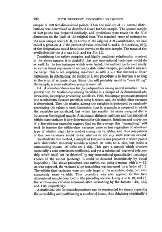 292 FIFTH BERKELEY SYMPOSIUM: MAC QUEEN
sample of 250 five-dimensional points. Then the mixture of 16 normal distri-
butions was determined as described above for this sample. The second sample
of 250 points was prepared similarly, and predictions were made for the fifth
dimension on the basis of the original four. The standard error of estimate on
the new sample was 2.8. If, in terms of the original A-B classification, we had
called a point on A if the predicted value exceeded 5, and a B otherwise, 96%
of the designations would have been correct on the new sample. The mean of the
predictions for the A's was 10.3, and for B's, 1.3.
Considering the rather complex and highly nonlinear relationship involved
in the above sample, it is doubtful that any conventional technique would do
as well. In the few instances which were tested, the method performed nearly
as well as linear regression on normally distributed samples, provided k was not
too large. This is not surprising inasmuch as with k = 1 the method is linear
regression. In determining the choice of k, one procedure is to increase k as long
as the error of estimate drops. Since this will probably result in "over fitting"
the sample, a cross validation group is essential.
3.4. A scrambled dimension test for independence among several variables. As a
general test for relationship among variables in a sample of N-dimensional ob-
servations, we propose proceeding as follows. First, the sample points are grouped
into a minimum distance partition using k-means, and the within-class variance
is determined. Then the relation among the variables is destroyed by randomly
associating the values in each dimension; that is, a sample is prepared in which
the variables are unrelated, but which has exactly the same marginal distri-
butions as the original sample. A minimum distance partition and the associated
within-class variance is now determined for this sample. Intuition and inspection
of a few obvious examples suggest that on the average this "scrambling" will
tend to increase the within-class variance, more or less regardless of whatever
type of relation might have existed among the variables, and thus comparison
of the two variances would reveal whether or not any such relation existed.
To illustrate this method, a sample of 150 points was prepared in which points
were distributed uniformly outside a square 60 units on a side, but inside a
surrounding square 100 units on a side. This gave a sample which involves
essentially a zero correlation coefficient, and yet a substantial degree of relation-
ship which could not be detected by any conventional quantitative technique
known to the author (although it could be detected immediately by visual
inspection). The above procedure was carried out using k-means with k = 12.
As was expected, the variance after scrambling was increased by a factor of 1.6.
The within-class variances were not only larger in the scrambled data, but were
apparently more variable. This procedure was also applied to the five-
dimensional sample described in the preceding section. Using k = 6, 12, and 18,
the within-class variance increased after scrambling by the factors 1.40, 1.55,
and 1.39, respectively.
A statistical test for nonindependence can be constructed by simply repeating
the scrambling and partitioning a number of times, thus obtaining empirically a
 