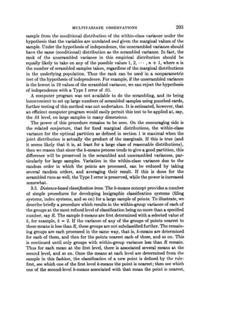 MULTIVARIATE OBSERVATIONS 293
sample from the conditional distribution of the within-class variance unlder the
hypothesis that the variables are unrelated and given the marginal values of the
sample. Under the hypothesis of independence, the unscrambled variance should
have the same (conditional) distribution as the scrambled variance. In fact, the
rank of the unscrambled variance in this empirical distribution should be
equally likely to take on any of the possible values 1, 2, * * *, n + 1, where n is
the number of scrambled samples taken, regardless of the marginal distributions
in the underlying population. Thus the rank can be used in a nonparametric
test of the hypothesis of independence. For example, if the unscrambled variance
is the lowest in 19 values of the scrambled variance, we can reject the hypothesis
of independence with a Type I error of .05.
A computer program was not available to do the scrambling, and its being
inconvenient to set up large numbers of scrambled samples using punched cards,
further testing of this method was not undertaken. It is estimated, however, that
an efficient computer program would easily permit this test to be applied at, say,
the .01 level, on large samples in many dimensions.
The power of this procedure remains to be seen. On the encouraging side is
the related conjecture, that for fixed marginal distributions, the within-class
variance for the optimal partition as defined in section 1 is maximal when the
joint distribution is actually the product of the marginals. If this is true (and
it seems likely that it is, at least for a large class of reasonable distributions),
then we reason that since the k-means process tends to give a good partition, this
difference will be preserved in the scrambled and unscrambled variances, par-
ticularly for large samples. Variation in the within-class variance due to the
random order in which the points are processed, can be reduced by taking
several random orders, and averaging their result. If this is done for the
scrambled runs as well, the Type I error is preserved, while the power is increased
somewhat.
3.5. Distance-based classification trees. The k-means concept provides a number
of simple procedures for developing lexigraphic classification systems (filing
systems, index systems, and so on) for a large sample of points. To illustrate, we
describe briefly a procedure which results in the within-group variance of each of
the groups at the most refined level of classification being no more than a specified
number, say R. The sample k-means are first determined with a selected value of
k, for example, k = 2. If the variance of any of the groups of points nearest to
these means is less than R, these groups are not subclassified further. The remain-
ing groups are each processed in the same way, that is, k-means are determined
for each of them, and then for the points nearest each of these, and so on. This
is continued until only groups with within-group variance less than R remain.
Thus for each mean at the first level, there is associated several means at the
second level, and so on. Once the means at each level are determined from the
sample in this fashion, the classification of a new point is defined by the rule:
first, see which one of the first level k-means the point is nearest; then see which
one of the second-level k-means associated with that mean the point is nearest,
 