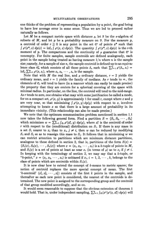 MULTIVARIATE OBSERVATIONS 295
one thinks of the problem of representing a population by a point, the goal being
to have low average error in some sense. Thus we are led to proceed rather
naturally as follows.
Let M be a compact metric space with distance p, let 5Y be the o--algebra of
subsets of M, and let p be a probability measure on 5. For the measure p,
a centroid of order r > 0 is any point in the set er of points x* such that
f pr(x*, z) dp(z) = inf. f pr(x, z) dp(z). The quantity f pr(x*, z) dp(z) is the r-th
moment of p. The compactness and the continuity of p guarantee that Ce is
nonempty. For finite samples, sample centroids are defined analogously, each
point in the sample being treated as having measure 1/n where n is the sample
size; namely, for a sample of size n, the sample centroid is defined up to an equiva-
lence class e which consists of all those points An such that F_-=I Pr(n Zi) =
inf. X?.. 1 pr(x, zi), where zl, Z2, . .. , Zn is the sample.
Note that with M the real line, and p ordinary distance, r = 2 yields the
ordinary mean, and r = 1 yields the family of medians. As r tends to co, the
elements of C,. will tend to have (in a manner which can easily be made precise)
the property that they are centers for a spherical covering of the space with
minimal radius. In particular, on the line, the centroid will tend to the mid-range.
As r tends to zero, one obtains what may with some justification be called a mode,
for on a compact set, pr(x, y) is approximately 1 for small r, except where x and y
are very near, so that minimizing f pr(x, y) dp(y) with respect to x, involves
attempting to locate x so that there is a large amount of probability in its
immediate vicinity. (This relationship can also be made precise.)
We note that the optimum communication problem mentioned in section 1.1
now takes the following general form. Find a partition S = {Si, S2, * * Sk}
which minimizes w = _f- fsi pl(xi, y) dp(y), where x4 is the centroid of order
r with respect to the (conditional) distribution on Si. If there is any mass in
a set Si nearer to xj than to xi, j s! i, then w can be reduced by modifying
Si and Si so as to reassign this mass to Sj. It follows that in minimizing w we
can restrict attention to partitions which are minimum distance partitions,
analogous to those defined in section 2, that is, partitions of the form S(x) =
{S.(x), S2(x), * * *, Sk(x)} where x = (xI, x2, * * *, Xk) is a k-tuple of points in M,
and Si(x) is a set of points at least as near xi (in terms of p) as to xj if j # i.
In keeping with the terminology of section 2, we may say that a k-tuple, or
"k-point," x = (xl, x2, * * *, Xk) is unbiased if xi, i = 1, 2, * , k, belongs to the
class of points which are centroids within Si(x).
It is now clear how to extend the concept of k-means to metric spaces; the
notion of centroid replaces the more special concept of mean. The first
'k-centroid' (xl, xl, * * *, xk) consists of the first k points in the sample, and
thereafter as each new point is considered, the nearest of the centroids is de-
termined. The new point is assigned to the corresponding group and the centroid
of that group modified accordingly, and so on.
It would seem reasonable to suppose that the obvious extension of theorem 1
would hold. That is, under independent sampling, Ek 1 fs.(Xt)pt(z4) dp(z) will
 