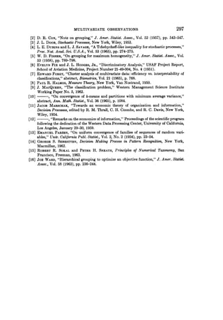 MULTIVARIATE OBSERVATIONS 297
[2] D. R. Cox, "Note on grouping," J. Amer. Statist. Assoc., Vol. 52 (1957), pp. 543-547.
[3] J. L. DOOB, Stochastic Processes, New York, Wiley, 1953.
[4] L. E. DUBINS and L. J. SAVAGE, "A Tchebycheff-like inequality for stochastic processes,"
Proc. Nat. Acad. Sci. U.S.A., Vol. 53 (1965), pp. 274-275.
[5] W. D. FISHER, "On grouping for maximum homogeneity," J. Amer. Statist. Assoc., Vol.
53 (1958), pp. 789-798.
[6] EVELYN Fix and J. L. HODGES, JR., "Discriminatory Analysis," USAF Project Report,
School of Aviation Medicine, Project Number 21-49-004, No. 4 (1951).
[7] EDWARD FORGY, "Cluster analysis of multivariate data: efficiency vs. interpretability of
classifications," abstract, Biometrics, Vol. 21 (1965), p. 768.
[8] PAUL R. HALMOS, Measure Theory, New York, Van Nostrand, 1950.
[9] J. MACQUEEN, "The classification problem," Western Management Science Institute
Working Paper No. 5, 1962.
[10] , "On convergence of k-means and partitions with minimum average variance,"
abstract, Ann. Math. Statist., Vol. 36 (1965), p. 1084.
[11] JACOB MARSCHAK, "Towards an economic theory of organization and information,"
Decision Processes, edited by R. M. Thrall, C. H. Coombs, and R. C. Davis, New York,
Wiley, 1954.
[12] ,"Remarks on the economics of information," Proceedings of the scientific program
following the dedication of the Western Data Processing Center, University of California,
Los Angeles, January 29-30, 1959.
[13] EMANUEL PARZEN, "On uniform convergence of families of sequences of random vari-
ables," Univ. California Publ. Statist., Vol. 2, No. 2 (1954), pp. 23-54.
[14] GEORGE S. SEBESTYEN, Decision Making Process in Pattern Recognition, New York,
Macmillan, 1962.
[15] ROBERT R. SOKAL and PETER H. SNEATH, Principles of Numerical Taxonomy, San
Francisco, Freeman, 1963.
[16] JOE WARD, "Hierarchical grouping to optimize an objective function," J. Amer. Statist.
Assoc., Vol. 58 (1963), pp. 236-244.
 