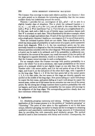 288 FIFTH BERKELEY SYMPOSIUM: MAC QUEEN
The k-means thus converge to some such relative position, but theorem 1 does
not quite permit us to eliminate the interesting possibility that the two means
oscillate slowly but indefinitely around the center.
Theorem 1 provides for a.s. convergence of EF=1 pilxi - uil to zero in a
slightly broader class of situations. This is where the unbiased k-points x =
(xI, X2, * * *, Xk) with xi $ xi for i #= j, are all stable in the sense that for each
such x, W(y) 2 W(x) (and hence V(y) > V(x)) for all y in a neighborhood of x.
In this case, each such x falls in one of finitely many equivalence classes such
that W is constant on each class. This is illustrated by the above example, where
there is only a single equivalence class. If each of the equivalence classes contains
only a single point, theorem 1 implies a.s. convergence of xn to one of those points.
There are unbiased k-points which are not stable. Take a distribution on E2
which has sharp peaks of probability at each corner of a square, and is symmetric
about both diagonals. With k = 2, the two constituent points can by sym-
metrically located on a diagonal so that the boundary of the associated minimum
distance partition coincides with the other diagonal. With some adjustment, such
a k-point can be made to be unbiased, and if the probability is sufficiently con-
centrated at the corners of the square, any small movement of the two points off
the diagonal in opposite directions, results in a decrease in W(x). It seems likely
that the k-means cannot converge to such a configuration.
For an example where the k-means converge with positive probability to a
point x for which V(x) is not a minimum, take equal probabilities at the corner
points of a rectangle which is just slightly longer on one side than the other.
Number with 1 the corner points, and 2 at the end points of one of the short
edges, and 3 and 4, at the end points of the other short edge, with 1 opposite 3
on the long edge. Take k = 2. If the first four points fall at the corner points
1, 2, 3, 4 in that order, the two means at this stage are directly opposite one
another at the middle of the long edges. New points falling at 1 and 3 will always
be nearer the first mean, and points falling at 2 and 4 will always be nearer the
second mean, unless one of the means has an excursion too near one of the corner
points. By the strong law of large numbers there is positive probability this will
not happen, and hence with positive probability the two means will converge to
the midpoints of the long edges. The corresponding partition clearly does not
have minimum within-class variance.
3. Applications
3.1. Similarity grouping: coarsening and refining. Perhaps the most obvious
application of the k-means process is to the problem of "similarity grouping" or
"clustering." The point of view taken in this application is not to find some
unique, definitive grouping, but rather to simply aid the investigator in obtaining
qualitative and quantitative understanding of large amounts of N-dimensional
data by providing him with reasonably good similarity groups. The method
should be used in close interaction with theory and intuition. Consequently, the
 