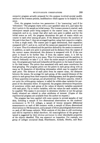 MULTIVARIATE OBSERVATIONS 289
computer program actually prepared for this purpose involved several modifi-
cations of the k-means process, modifications which appear to be helpful in this
sense.
First, the program involves two parameters: C for 'coarsening,' and R for
'refinement.' The program starts with a user specified value of k, and takes the
first k points in the sample as initial means. The k-means process is started, each
subsequent sample point being assigned to the nearest mean, the new mean
computed, and so on, except that after each new point is added, and for the
initial means as well, the program determines the pair of means which are
nearest to each other among all pairs. If the distance between the members of
this pair is less than C, they are averaged together, using their respective weights,
to form a single mean. The nearest pair is again determined, their separation
compared with C, and so on, until all the means are separated by an amount of
C or more. Thus k is reduced and the partition defined by the means is coarsened.
In addition, as each new point is processed and its distance from the nearest of
the current means determined, this distance is compared with R. If the new
point is found to be further than Rf from the nearest mean, it is left by
itself as the seed point for a new mean. Thus k is increased and the partition is
refined. Ordinarily we take C < R. After the entire sample is processed in this
way, the program goes back and reclassifies all the points on the basis of nearness
to the final means. The points thus associated with each mean constitutes the
final grouping. The program prints out the points in each group along with as
many as 18 characters of identifying information which may be supplied with
each point. The distance of each point from its nearest mean, the distances
between the means, the average for each group, of the squared distance of the
points in each group from their respective defining means, and the grand average
of these quantities over groups, are all printed out. The latter quantity, which is
not quite the within-group variance, is called the within-class variation for pur-
poses of the discussion below. If requested, the program determines frequencies
of occurrence within each group of the values of discrete variables associated
with each point. Up to twelve variables, with ten values for each variable, can
be supplied. This makes it convenient to determine whether or not the groups
finally obtained are related to other attributes of interest. (Copies of this
experimental program are available from the author on request.)
The program has been applied with some success to several samples of real
data, including a sample of five dimensional observations on the students'
environment in 70 U.S. colleges, a sample of twenty semantic differential
measurements on each of 360 common words, a sample of fifteen dimensional
observations on 760 documents, and a sample of fifteen physiologicalobservations
on each of 560 human subjects. While analysis of this data is still continuing,
and will be reported in detail elsewhere, the meaningfulness of the groups ob-
tained is suggested by their obvious pertinence to other identifiable properties
of the objects classified. This was apparent on inspection. For example, one
group of colleges contained Reed, Swarthmore, Antioch, Oberlin, and Bryn
 