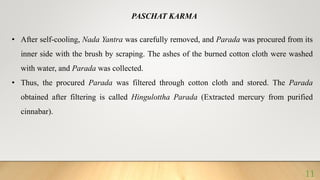 PASCHAT KARMA
• After self-cooling, Nada Yantra was carefully removed, and Parada was procured from its
inner side with the brush by scraping. The ashes of the burned cotton cloth were washed
with water, and Parada was collected.
• Thus, the procured Parada was filtered through cotton cloth and stored. The Parada
obtained after filtering is called Hingulottha Parada (Extracted mercury from purified
cinnabar).
11
 