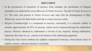 DISCUSSION
• In the pre-process of extraction of mercury from cinnabar, the purification of Hingula
(cinnabar) was subjected by seven Bhavana of Nimbu Swarasa. The pH of Nimbu Swarasa is
2.5. The citric acid present in Nimbu Swarasa may help with the disintegration of HgS.
Which may loosen the HgS bonds and help to extract mercury easily.
• Hingula (Cinnabar-HgS) is a compound of mercury; chemically, it is mercuric sulfide. It
contains approximately 86.24% of mercury, which can be extracted through the sublimation
process. Mercury obtained by sublimation is devoid of any impurity. During sublimation,
impurities like lead, tin, etc., remain at the bottom of the sublimating apparatus.
• During the Nada Yantra method, the sulphide compound of mercury, when heated, burns its
sulphur contents, and pure mercury is extracted.
16
 