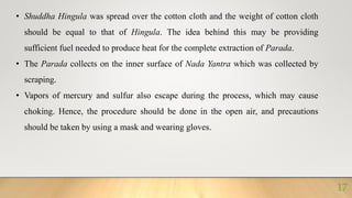 • Shuddha Hingula was spread over the cotton cloth and the weight of cotton cloth
should be equal to that of Hingula. The idea behind this may be providing
sufficient fuel needed to produce heat for the complete extraction of Parada.
• The Parada collects on the inner surface of Nada Yantra which was collected by
scraping.
• Vapors of mercury and sulfur also escape during the process, which may cause
choking. Hence, the procedure should be done in the open air, and precautions
should be taken by using a mask and wearing gloves.
17
 