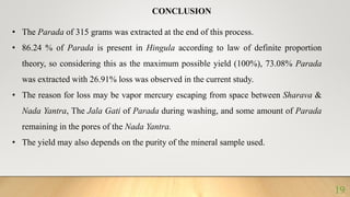 CONCLUSION
• The Parada of 315 grams was extracted at the end of this process.
• 86.24 % of Parada is present in Hingula according to law of definite proportion
theory, so considering this as the maximum possible yield (100%), 73.08% Parada
was extracted with 26.91% loss was observed in the current study.
• The reason for loss may be vapor mercury escaping from space between Sharava &
Nada Yantra, The Jala Gati of Parada during washing, and some amount of Parada
remaining in the pores of the Nada Yantra.
• The yield may also depends on the purity of the mineral sample used.
19
 