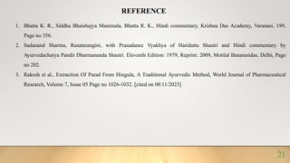 1. Bhatta K. R., Siddha Bhaishajya Manimala, Bhatta R. K., Hindi commentary, Krishna Das Academy, Varanasi, 199,
Page no 356.
2. Sadanand Sharma, Rasatarangini, with Prasadanee Vyakhya of Haridutta Shastri and Hindi commentary by
Ayurvedacharya Pandit Dharmananda Shastri. Eleventh Edition: 1979, Reprint: 2009, Motilal Banarasidas, Delhi, Page
no 202.
3. Rakesh et al., Extraction Of Parad From Hingula, A Traditional Ayurvedic Method, World Journal of Pharmaceutical
Research, Volume 7, Issue 05 Page no 1026-1032. [cited on 08/11/2023]
REFERENCE
21
 