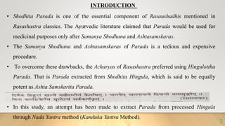 INTRODUCTION
• Shodhita Parada is one of the essential component of Rasaushadhis mentioned in
Rasashastra classics. The Ayurvedic literature claimed that Parada would be used for
medicinal purposes only after Samanya Shodhana and Ashtasamskaras.
• The Samanya Shodhana and Ashtasamskaras of Parada is a tedious and expensive
procedure.
• To overcome these drawbacks, the Acharyas of Rasashastra preferred using Hingulottha
Parada. That is Parada extracted from Shodhita Hingula, which is said to be equally
potent as Ashta Samskarita Parada.
• In this study, an attempt has been made to extract Parada from processed Hingula
through Nada Yantra method (Kanduka Yantra Method).
3
 