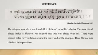 (Siddha Bheshaja Manimala 5/6)1
REFERENCE
The Hingula was taken in a four-folded cloth and rolled like a bolus. This was lit and
placed inside a Sharava. An inverted mud pot was placed over this. There were
enough holes for ventilation around the lower end of the mud pot. Thus, Parada was
obtained in its pure form.
4
 