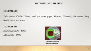 MATERIAL AND METHOD
EQUIPMENTS
Tula Yantra, Khalwa Yantra, mud pot, news paper, Sharava, Charcoal, Fire source, Tray,
brush, vessel and water
INGRIDIENTS
Shodhita Hingula – 500g
Cotton cloth – 500g
Shodhita Hingula
and cotton cloth
5
 