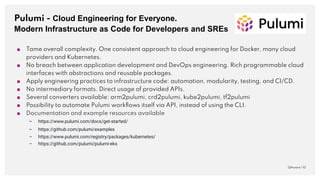 Pulumi - Cloud Engineering for Everyone.
Modern Infrastructure as Code for Developers and SREs
QAware | 10
■ Tame overall complexity. One consistent approach to cloud engineering for Docker, many cloud
providers and Kubernetes.
■ No breach between application development and DevOps engineering. Rich programmable cloud
interfaces with abstractions and reusable packages.
■ Apply engineering practices to infrastructure code: automation, modularity, testing, and CI/CD.
■ No intermediary formats. Direct usage of provided APIs.
■ Several converters available: arm2pulumi, crd2pulumi, kube2pulumi, tf2pulumi
■ Possibility to automate Pulumi workﬂows itself via API, instead of using the CLI.
■ Documentation and example resources available
– https://www.pulumi.com/docs/get-started/
– https://github.com/pulumi/examples
– https://www.pulumi.com/registry/packages/kubernetes/
– https://github.com/pulumi/pulumi-eks
 