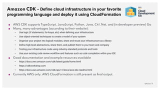 Amazon CDK - Define cloud infrastructure in your favorite
programming language and deploy it using CloudFormation
QAware | 11
■ AWS CDK supports TypeScript, JavaScript, Python, Java, C#/.Net, and (in developer preview) Go
■ Many, many advantages (according to their website):
– Use logic (if statements, for-loops, etc) when deﬁning your infrastructure
– Use object-oriented techniques to create a model of your system
– Organize your project into logical modules, share and reuse your infrastructure as a library
– Deﬁne high level abstractions, share them, and publish them to your team and company
– Testing your infrastructure code using industry-standard protocols and tools
– Use your existing code review workﬂow and features such as code completion within your IDE
■ Good documentation and example resources available
– https://docs.aws.amazon.com/cdk/latest/guide/home.html
– https://cdkworkshop.com
– https://docs.aws.amazon.com/cdk/api/v1/docs/aws-eks-readme.html
■ Currently AWS only, AWS CloudFormation is still present as ﬁnal output.
 