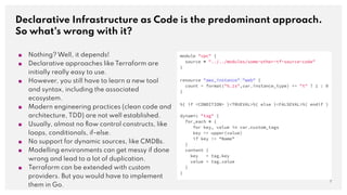Declarative Infrastructure as Code is the predominant approach.
So what's wrong with it?
7
■ Nothing? Well, it depends!
■ Declarative approaches like Terraform are
initially really easy to use.
■ However, you still have to learn a new tool
and syntax, including the associated
ecosystem.
■ Modern engineering practices (clean code and
architecture, TDD) are not well established.
■ Usually, almost no ﬂow control constructs, like
loops, conditionals, if-else.
■ No support for dynamic sources, like CMDBs.
■ Modelling environments can get messy if done
wrong and lead to a lot of duplication.
■ Terraform can be extended with custom
providers. But you would have to implement
them in Go.
module "vpc" {
source = "../../modules/some-other-tf-source-code"
}
resource "aws_instance" "web" {
count = format("%.1s",var.instance_type) == "t" ? 1 : 0
}
%{ if <CONDITION> }<TRUEVAL>%{ else }<FALSEVAL>%{ endif }
dynamic "tag" {
for_each = {
for key, value in var.custom_tags
key => upper(value)
if key != “Name”
}
content {
key = tag.key
value = tag.value
}
}
 