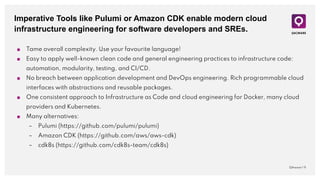Imperative Tools like Pulumi or Amazon CDK enable modern cloud
infrastructure engineering for software developers and SREs.
QAware | 9
■ Tame overall complexity. Use your favourite language!
■ Easy to apply well-known clean code and general engineering practices to infrastructure code:
automation, modularity, testing, and CI/CD.
■ No breach between application development and DevOps engineering. Rich programmable cloud
interfaces with abstractions and reusable packages.
■ One consistent approach to Infrastructure as Code and cloud engineering for Docker, many cloud
providers and Kubernetes.
■ Many alternatives:
– Pulumi (https://github.com/pulumi/pulumi)
– Amazon CDK (https://github.com/aws/aws-cdk)
– cdk8s (https://github.com/cdk8s-team/cdk8s)
 