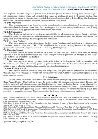 International Journal of Modern Trends in Engineering and Research (IJMTER)
Volume 01, Issue 06, [December - 2014] e-ISSN: 2349-9745, p-ISSN: 2393-8161
@IJMTER-2014, All rights Reserved 276
Data preprocess module is designed to perform noise elimination process. User level access permissions are assigned
role management process. Query and associated data ranges are analyzed in query level analysis module. Data
partitioning is performed in clustering process module. Incremental mining module is designed to modify the database
transactions. Data retrieval module is designed to fetch data using query values.
7.1. Data Preprocess
Data populate process is performed to transfer textual data into relational database. Meta data provides the
information about the database transactions. Data cleaning process is initiated to correct noisy transactions. Missing
values are updated using aggregation based data substitution mechanism.
7.2. Role Management
User details and their access permissions are maintained in the role management process. Sensitive attributes
selection is carried out to perform data anonymization process. Each user is assigned with different query values. The
query values are used to manage the access permissions to the users.
7.3. Query Level Analysis
User query values are analyzed to estimate the data ranges. Data boundary for each query is estimated using
Top-Down Heuristic 1 algorithm (TDH1). TDH2 algorithm is used to update the query bounds as initial partitions.
Query results are verified with precision reduction level using TDH3 algorithm.
7.4. Clustering Process
Clustering process is applied to partition the transaction table with query results. TDH based partitioning
algorithm is used to cluster the transaction data values. Data partitioning is performed on Anonymized data values.
Data partitions are updated into the database.
7.5. Incremental Mining
Data insert, update and delete operations can be performed on the database tables. Tables are associated with
the partitioned data values. Reclustering process is performed for the entire database transactions. Cluster refresh
process is used to adjust the partitioned data values in incremental mining process.
7.6. Data Retrieval Process
Data retrieval process is carried out using user query values. User query and data retrieval rate are updated into
the access logs. User data access is verified with imprecision bound levels. Cell level access control is provided in the
query execution process.
VIII. Conclusion
Access control mechanism for relational data is constructed with the privacy preservation based model. Role
Based Access Control (RBAC) scheme protects the sensitive data with minimum imprecision values. K-Anonymity
model is integrated with minimum imprecision based data access control mechanism. Privacy preserved data access
control mechanism is improved with incremental mining model and cell level access control. The system reduces the
imprecision rate in query processing. Access control mechanism is adapted for incremental mining model. Time
complexity is reduced in the system. The system provides the dynamic policy management mechanism.
REFERENCES
[1] S. Chaudhuri and Sudarshan, “Fine Grained Authorization through Predicated Grants,” Proc. IEEE 23rd Int’l Conf. Data Eng.,, 2007.
[2] S. Chaudhuri, Kaushik and R. Ramamurthy, “Database Access Control & Privacy: Is There a Common Ground?” Proc. Fifth Biennial
Conf. Innovative Data Systems Research, 2011.
[3] B. Fung, K. Wang, R. Chen and P. Yu, “Privacy-Preserving Data Publishing: A Survey of Recent Developments,” ACM Computing
Surveys, vol. 42, no. 4, article 14, 2010.
[4] K. LeFevre, DeWitt and R. Ramakrishnan, “Mondrian Multidimensional K-Anonymity,” Proc. 22nd Int’l Conf. Data Eng., 2006.
[5] K. LeFevre, D. DeWitt and R. Ramakrishnan, “Workload-Aware Anonymization Techniques for Large-Scale Datasets,” ACM Trans.
Database Systems, vol. 33, no. 3, pp. 1-47, 2008.
[6] N. Li, W. Qardaji and D. Su, “Provably Private Data Anonymization: Or, k-Anonymity Meets Differential Privacy,” Arxiv preprint
arXiv:1101.2604, 2011.
[7] G. Ghinita, P. Karras, P. Kalnis and N. Mamoulis, “Fast Data Anonymization with Low Information Loss,” Proc. 33rd Int’l Conf. Very
Large Data Bases, pp. 758-769, 2007.
 