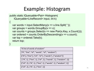 Example: Histogram
public static IQueryable<Pair> Histogram(
   IQueryable<LineRecord> input, int k)
{
  var words = input.SelectMany(x => x.line.Split(' '));
  var groups = words.GroupBy(x => x);
  var counts = groups.Select(x => new Pair(x.Key, x.Count()));
  var ordered = counts.OrderByDescending(x => x.count);
  var top = ordered.Take(k);
  return top;
}
         “A line of words of wisdom”
         [“A”, “line”, “of”, “words”, “of”, “wisdom”]
         [[“A”], [“line”], [“of”, “of”], [“words”], [“wisdom”]]
         [ {“A”, 1}, {“line”, 1}, {“of”, 2}, {“words”, 1}, {“wisdom”, 1}]
         [{“of”, 2}, {“A”, 1}, {“line”, 1}, {“words”, 1}, {“wisdom”, 1}]
         [{“of”, 2}, {“A”, 1}, {“line”, 1}]                                 31
 