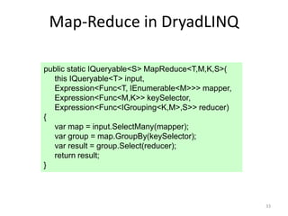 Map-Reduce in DryadLINQ

public static IQueryable<S> MapReduce<T,M,K,S>(
  this IQueryable<T> input,
  Expression<Func<T, IEnumerable<M>>> mapper,
  Expression<Func<M,K>> keySelector,
  Expression<Func<IGrouping<K,M>,S>> reducer)
{
  var map = input.SelectMany(mapper);
  var group = map.GroupBy(keySelector);
  var result = group.Select(reducer);
  return result;
}



                                                  33
 
