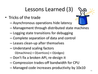 Lessons Learned (3)
• Tricks of the trade
  – Asynchronous operations hide latency
  – Management through distributed state machines
  – Logging state transitions for debugging
  – Complete separation of data and control
  – Leases clean-up after themselves
  – Understand scaling factors
     O(machines) < O(vertices) < O(edges)
  – Don’t fix a broken API, re-design it
  – Compression trades-off bandwidth for CPU
  – Managed code increases productivity by 10x10
                                                    48
 