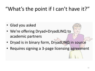 “What’s the point if I can’t have it?”

• Glad you asked
• We’re offering Dryad+DryadLINQ to
  academic partners
• Dryad is in binary form, DryadLINQ in source
• Requires signing a 3-page licensing agreement



                                              52
 