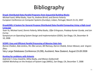Bibliography
Dryad: Distributed Data-Parallel Programs from Sequential Building Blocks
Michael Isard, Mihai Budiu, Yuan Yu, Andrew Birrell, and Dennis Fetterly
European Conference on Computer Systems (EuroSys), Lisbon, Portugal, March 21-23, 2007

DryadLINQ: A System for General-Purpose Distributed Data-Parallel Computing Using a High-Level
Language
Yuan Yu, Michael Isard, Dennis Fetterly, Mihai Budiu, Úlfar Erlingsson, Pradeep Kumar Gunda, and Jon
Currey
Symposium on Operating System Design and Implementation (OSDI), San Diego, CA, December 8-
10, 2008

SCOPE: Easy and Efficient Parallel Processing of Massive Data Sets
Ronnie Chaiken, Bob Jenkins, Per-Åke Larson, Bill Ramsey, Darren Shakib, Simon Weaver, and Jingren
Zhou
Very Large Databases Conference (VLDB), Auckland, New Zealand, August 23-28 2008

Hunting for problems with Artemis
Gabriela F. Creţu-Ciocârlie, Mihai Budiu, and Moises Goldszmidt
USENIX Workshop on the Analysis of System Logs (WASL), San Diego, CA, December 7, 2008


                                                                                                  58
 