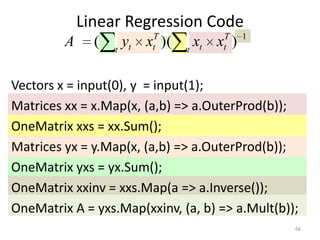 Linear Regression Code
                        T           T     1
         A     (   t
                     yt x )(
                        t      t
                                 xt x )
                                    t



Vectors x = input(0), y = input(1);
Matrices xx = x.Map(x, (a,b) => a.OuterProd(b));
OneMatrix xxs = xx.Sum();
Matrices yx = y.Map(x, (a,b) => a.OuterProd(b));
OneMatrix yxs = yx.Sum();
OneMatrix xxinv = xxs.Map(a => a.Inverse());
OneMatrix A = yxs.Map(xxinv, (a, b) => a.Mult(b));
                                                 68
 