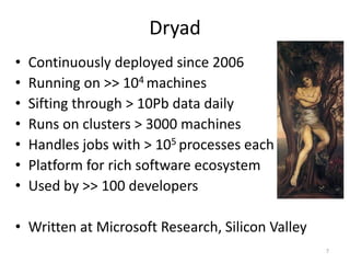 Dryad
•   Continuously deployed since 2006
•   Running on >> 104 machines
•   Sifting through > 10Pb data daily
•   Runs on clusters > 3000 machines
•   Handles jobs with > 105 processes each
•   Platform for rich software ecosystem
•   Used by >> 100 developers

• Written at Microsoft Research, Silicon Valley
                                                  7
 