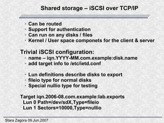 Shared storage – iSCSI over TCP/IP

          ➢   Can be routed
          ➢   Support for authentication
          ➢   Can run on any disks / files
          ➢   Kernel / User space componets for the client & server

        Trivial iSCSI configuration:
          ➢   name – iqn.YYYY-MM.com.example:disk.name
          ➢   add target info to /etc/ietd.conf

          ➢   Lun definitions describe disks to export
          ➢   fileio type for normal disks
          ➢   Special nullio type for testing

        Target iqn.2006-08.com.example:lab.exports
         Lun 0 Path=/dev/sdX,Type=fileio
         Lun 1 Sectors=10000,Type=nullio

Stara Zagora 09.Jun.2007
 